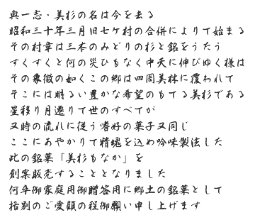 奥一志・美杉の名は今を去る　昭和三十年三月旧七ケ村の合併によりて始まる　その村章は三本のみどりの杉と銘をうたう　すくすくと何の災ひもなく中天に伸びゆく様は　その象徴の如くこの郷は四周美林に覆われて　そこには明るい豊かな希望のもてる美杉である　星移り月遷りて世のすべてが　又時の流れに従う嗜好の菓子又同じ　ここにあやかりて精魂を込め吟味製法した　此の銘菓「美杉もなか」を　創案販売することとなりました　卒御家庭用御贈答用に郷土の銘菓として　格別のご愛顧の程御願い申し上げます